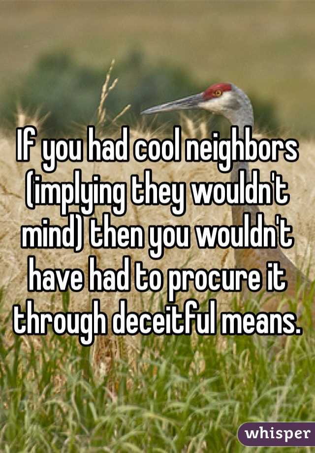 If you had cool neighbors (implying they wouldn't mind) then you wouldn't have had to procure it through deceitful means.  
