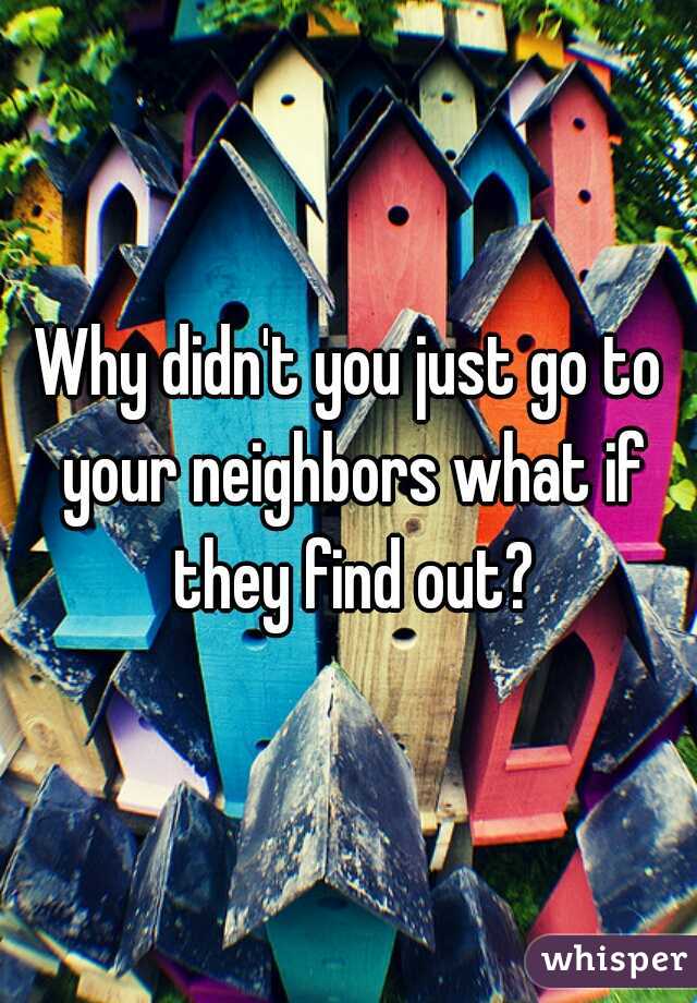 Why didn't you just go to your neighbors what if they find out?