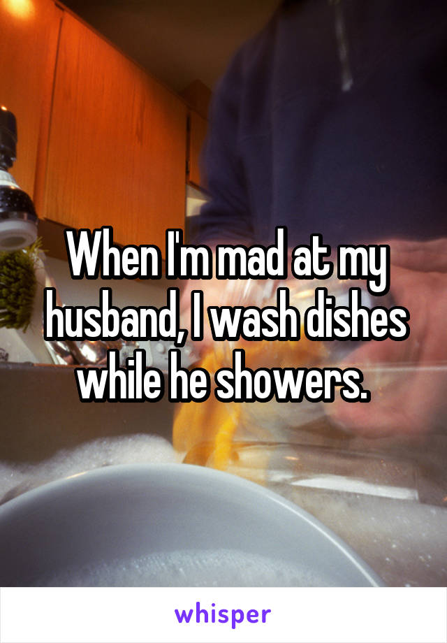 When I'm mad at my husband, I wash dishes while he showers. 