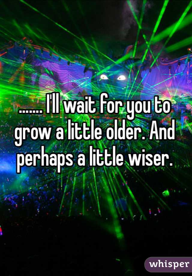 ....... I'll wait for you to grow a little older. And perhaps a little wiser.