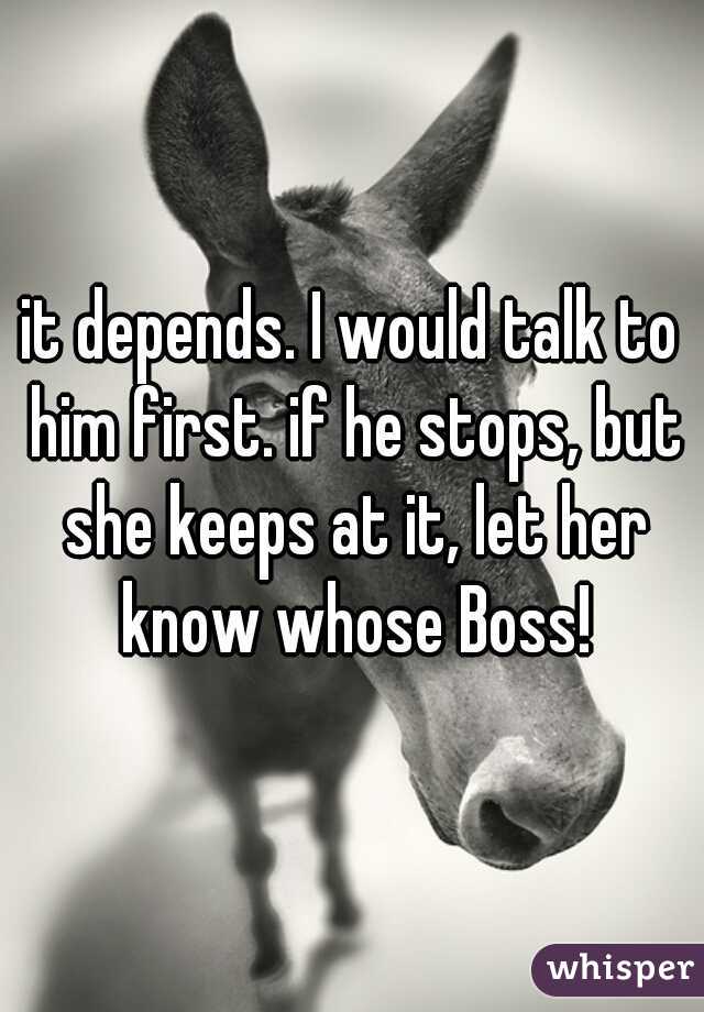 it depends. I would talk to him first. if he stops, but she keeps at it, let her know whose Boss!