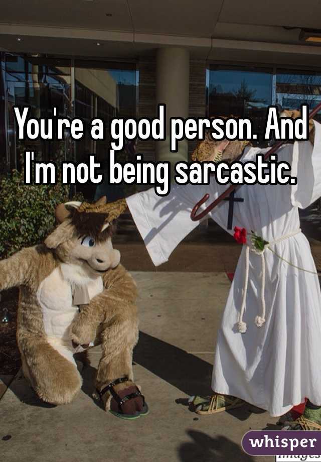 You're a good person. And I'm not being sarcastic.