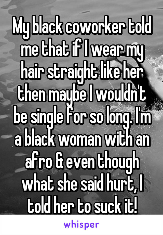 My black coworker told me that if I wear my hair straight like her then maybe I wouldn't be single for so long. I'm a black woman with an afro & even though what she said hurt, I told her to suck it!