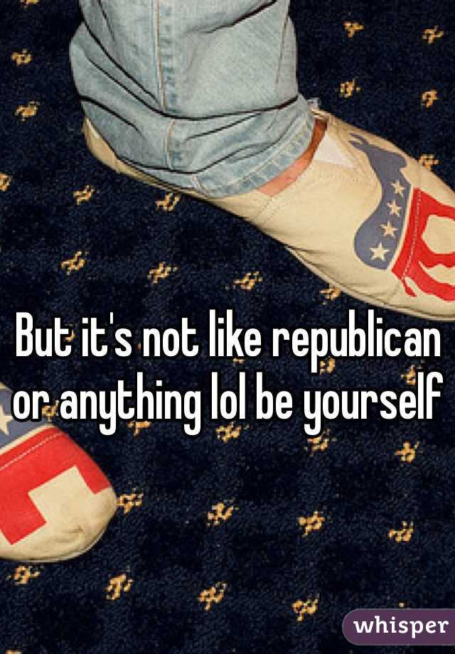 But it's not like republican or anything lol be yourself