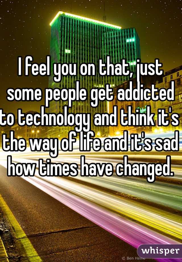 I feel you on that, just some people get addicted to technology and think it's the way of life and it's sad how times have changed. 