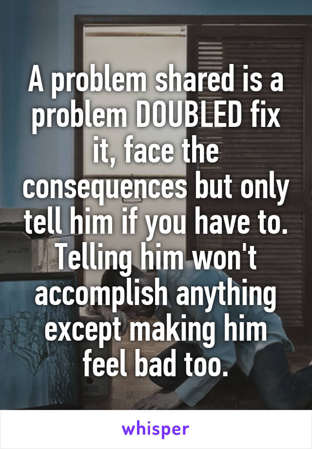 A problem shared is a problem DOUBLED fix it, face the consequences but only tell him if you have to. Telling him won't accomplish anything except making him feel bad too.