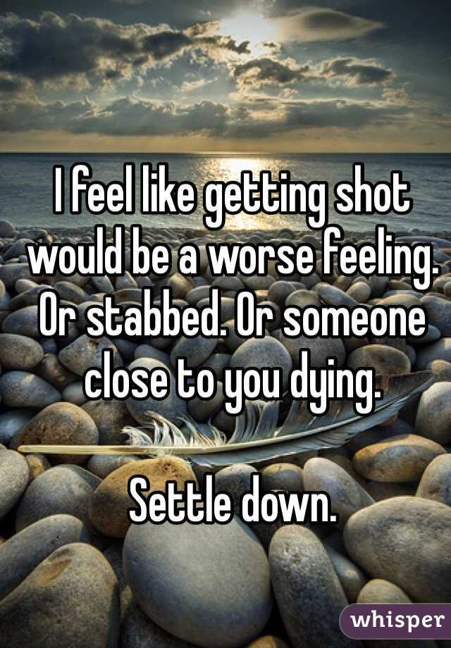 I feel like getting shot would be a worse feeling. Or stabbed. Or someone close to you dying. 

Settle down. 