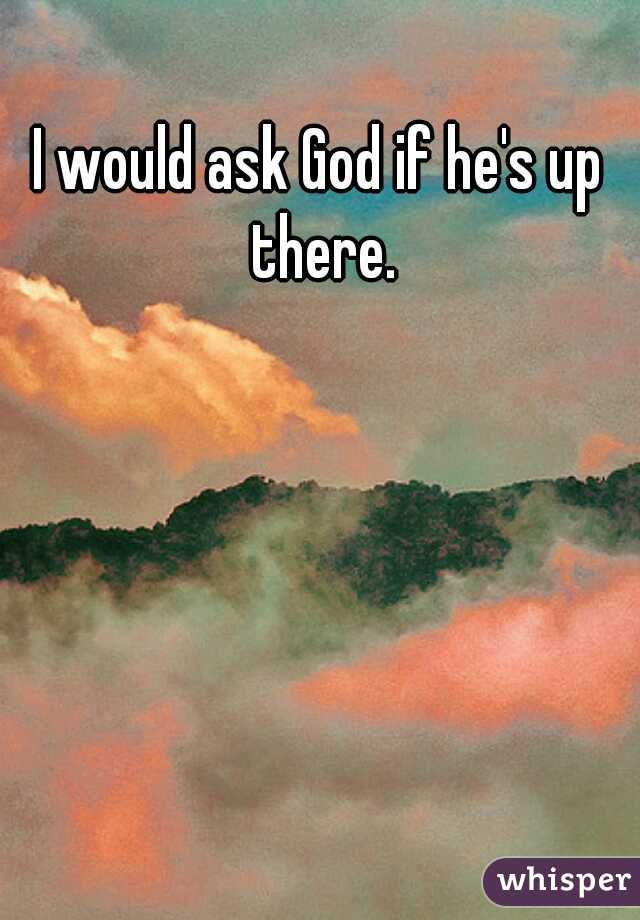 I would ask God if he's up there.