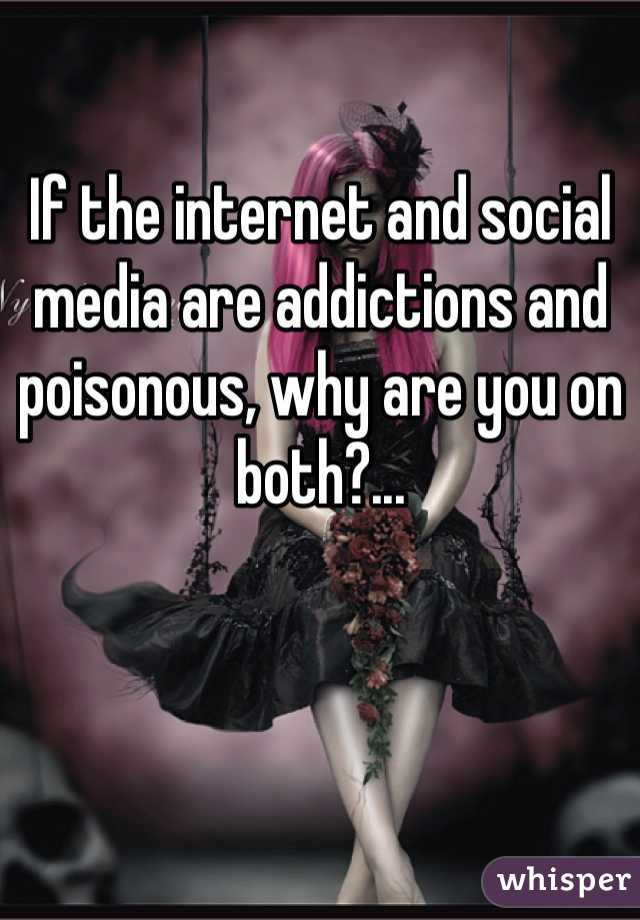 If the internet and social media are addictions and poisonous, why are you on both?...