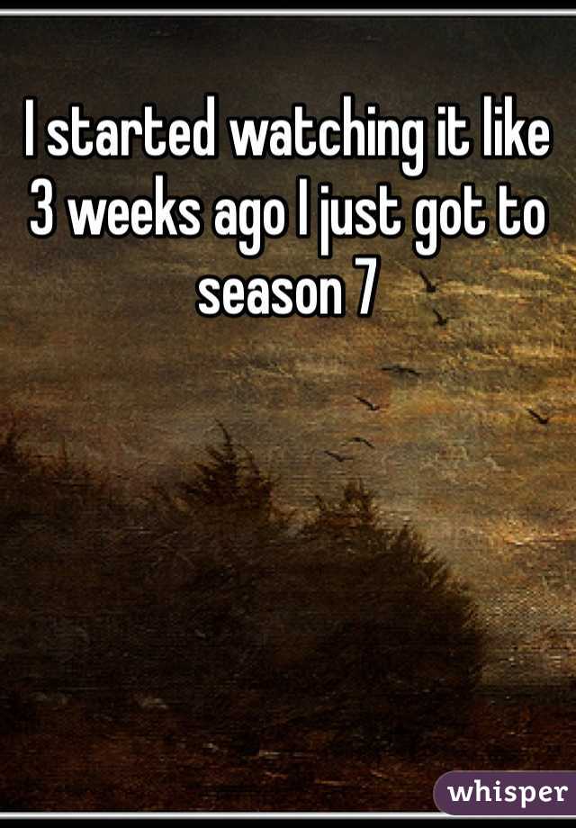 I started watching it like 3 weeks ago I just got to season 7