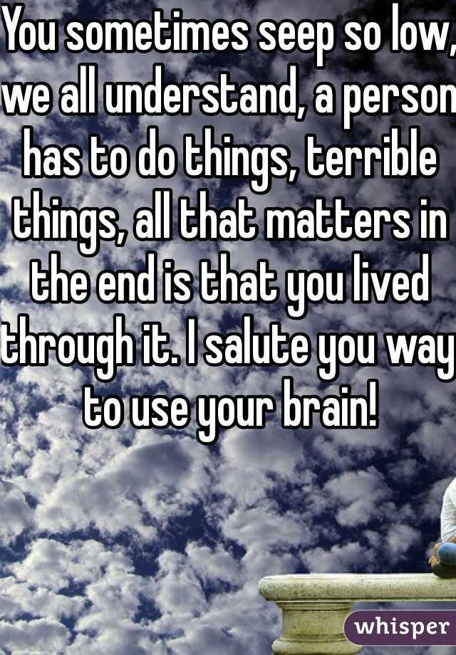 You sometimes seep so low, we all understand, a person has to do things, terrible things, all that matters in the end is that you lived through it. I salute you way to use your brain!