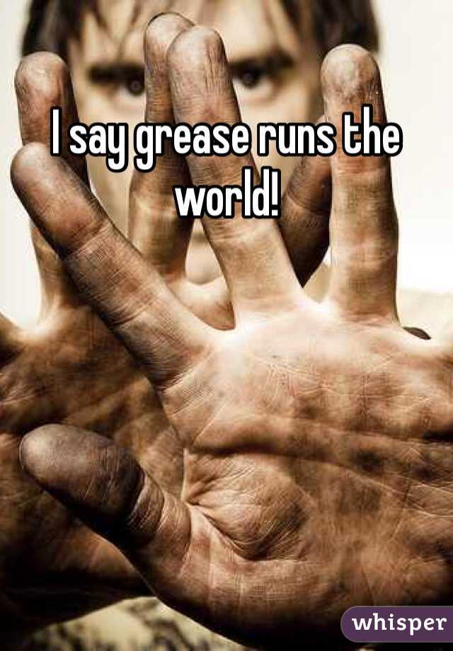 I say grease runs the world!