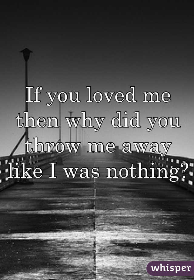 If you loved me then why did you throw me away like I was nothing?