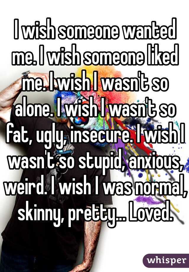 I wish someone wanted me. I wish someone liked me. I wish I wasn't so alone. I wish I wasn't so fat, ugly, insecure. I wish I wasn't so stupid, anxious, weird. I wish I was normal, skinny, pretty... Loved.