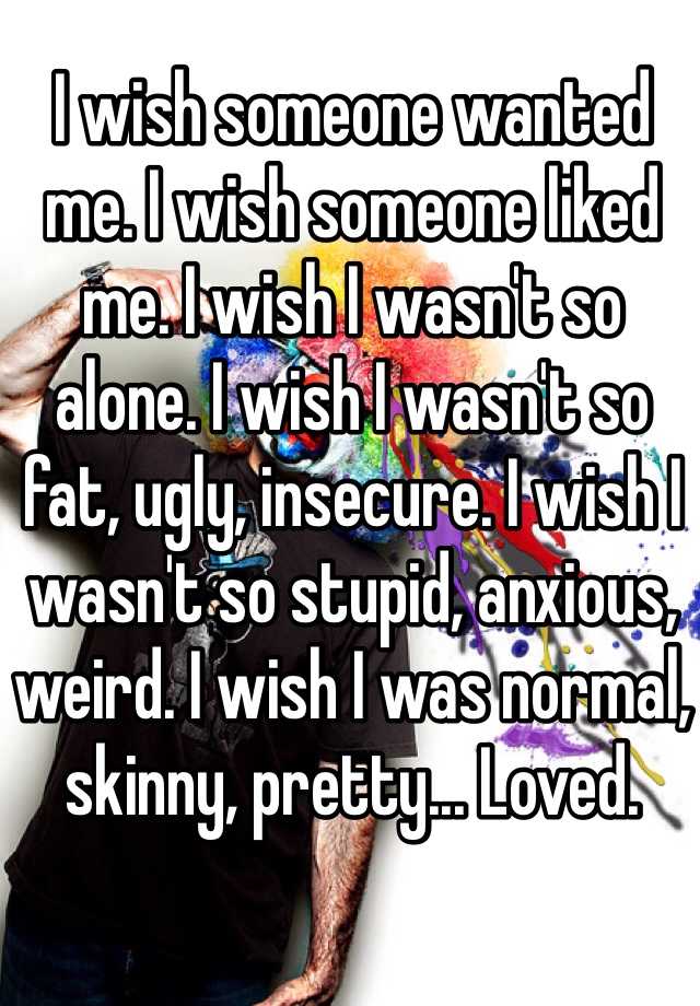 I wish someone wanted me. I wish someone liked me. I wish I wasn't so alone. I wish I wasn't so fat, ugly, insecure. I wish I wasn't so stupid, anxious, weird. I wish I was normal, skinny, pretty... Loved.