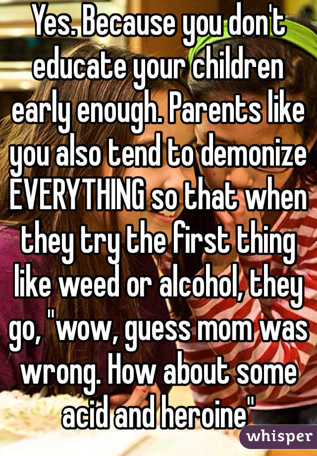 Yes. Because you don't educate your children early enough. Parents like you also tend to demonize EVERYTHING so that when they try the first thing like weed or alcohol, they go, "wow, guess mom was wrong. How about some acid and heroine" 