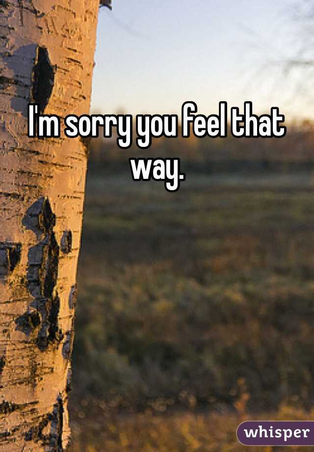 I'm sorry you feel that way. 