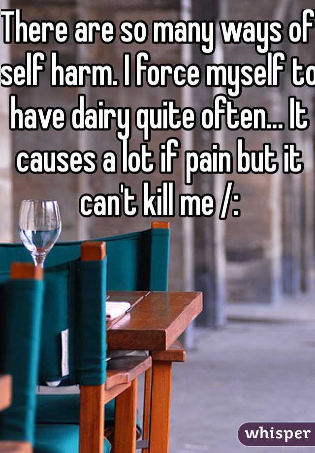 There are so many ways of self harm. I force myself to have dairy quite often... It causes a lot if pain but it can't kill me /: 