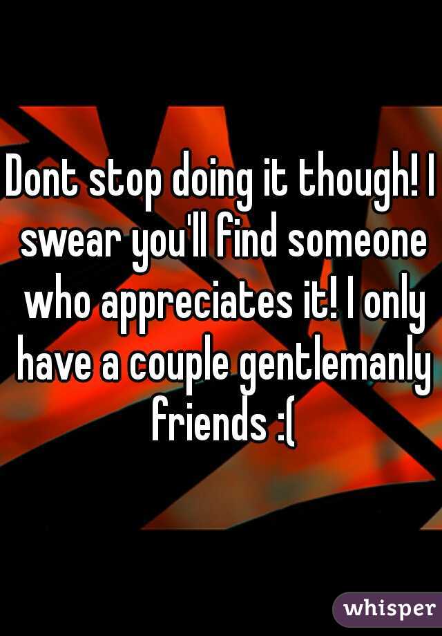 Dont stop doing it though! I swear you'll find someone who appreciates it! I only have a couple gentlemanly friends :(