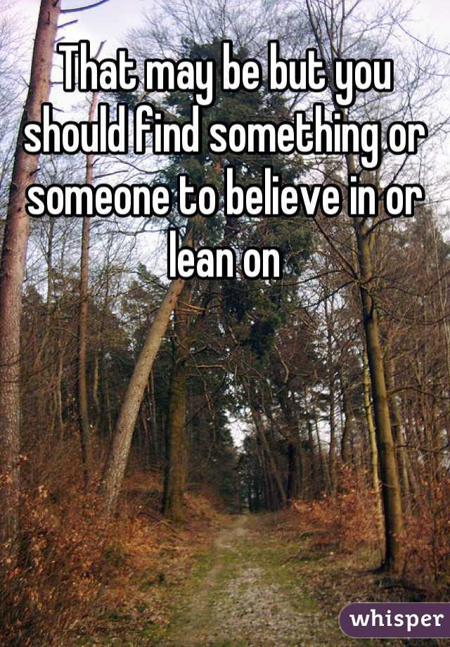 That may be but you should find something or someone to believe in or lean on