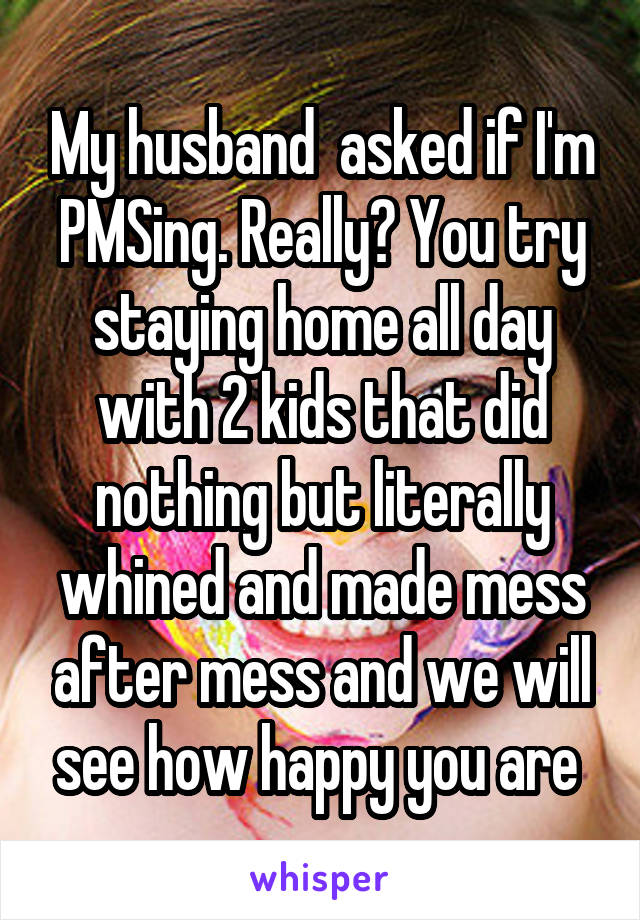 My husband  asked if I'm PMSing. Really? You try staying home all day with 2 kids that did nothing but literally whined and made mess after mess and we will see how happy you are 