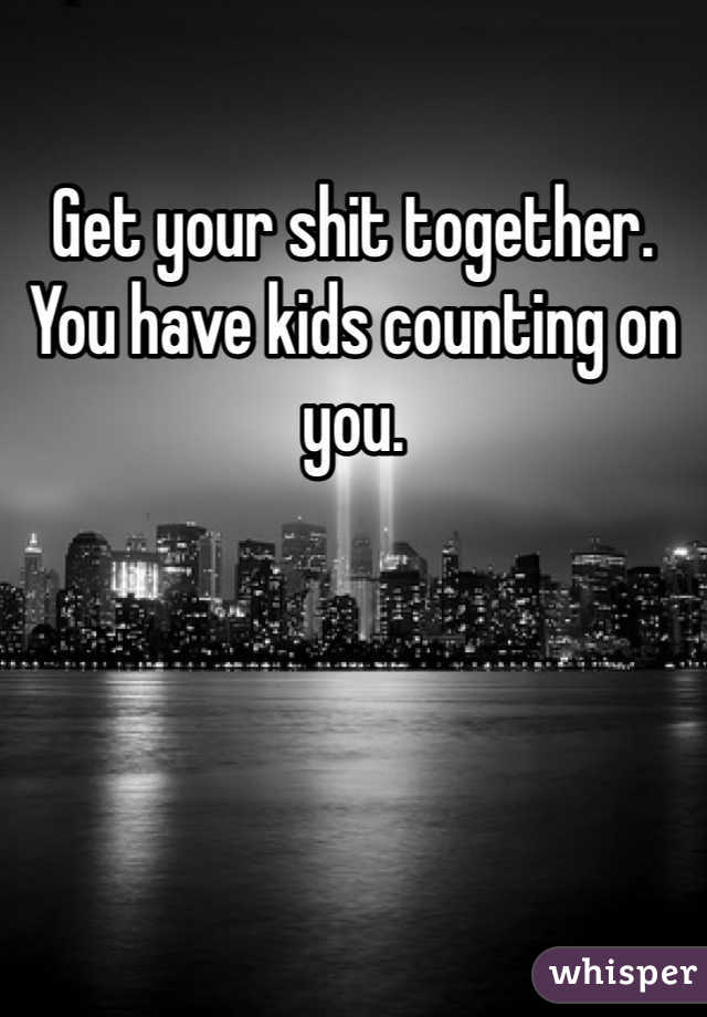 Get your shit together. You have kids counting on you. 