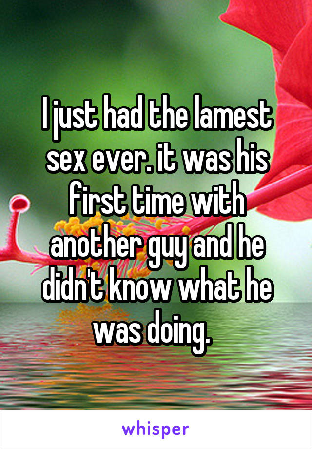I just had the lamest sex ever. it was his first time with another guy and he didn't know what he was doing.  