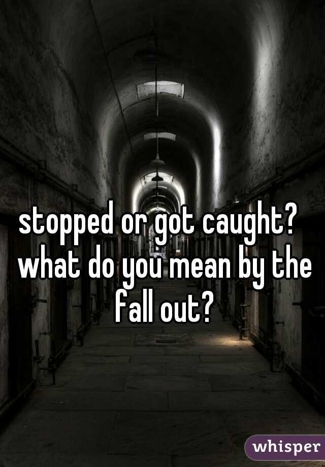 stopped or got caught?  what do you mean by the fall out?