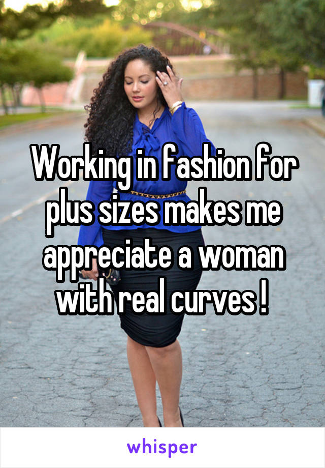 Working in fashion for plus sizes makes me appreciate a woman with real curves ! 