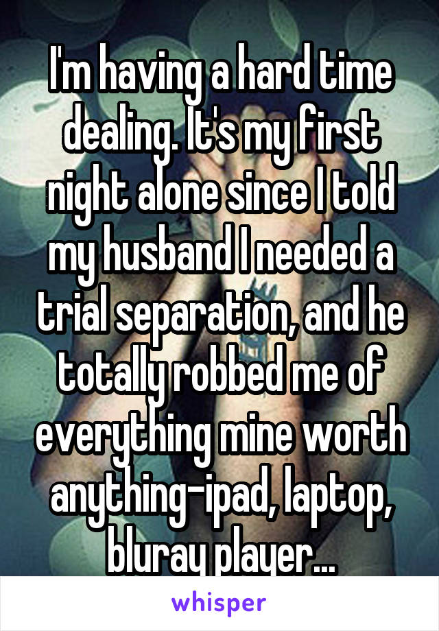 I'm having a hard time dealing. It's my first night alone since I told my husband I needed a trial separation, and he totally robbed me of everything mine worth anything-ipad, laptop, bluray player...