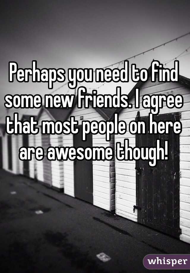 Perhaps you need to find some new friends. I agree that most people on here are awesome though! 