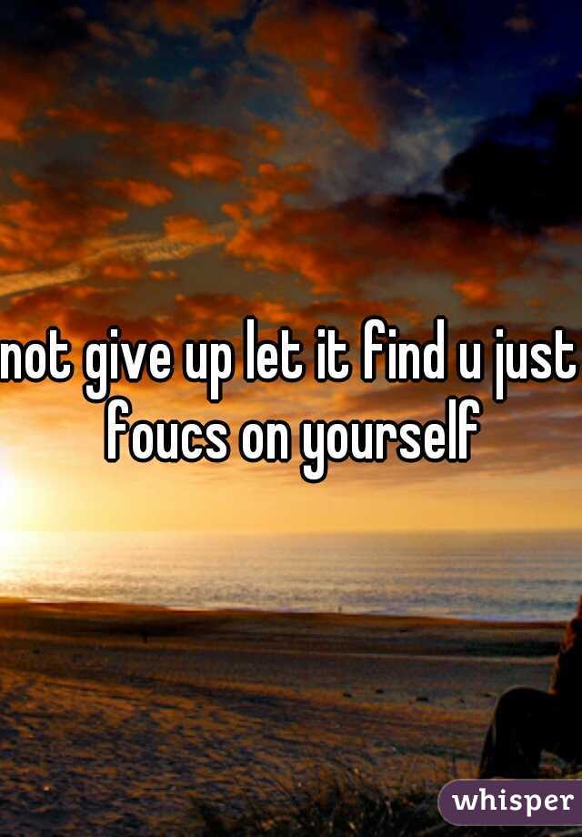 not give up let it find u just foucs on yourself