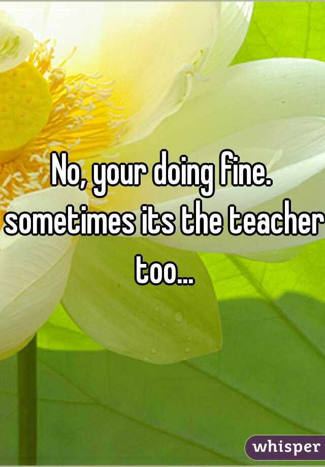 No, your doing fine. sometimes its the teacher too...