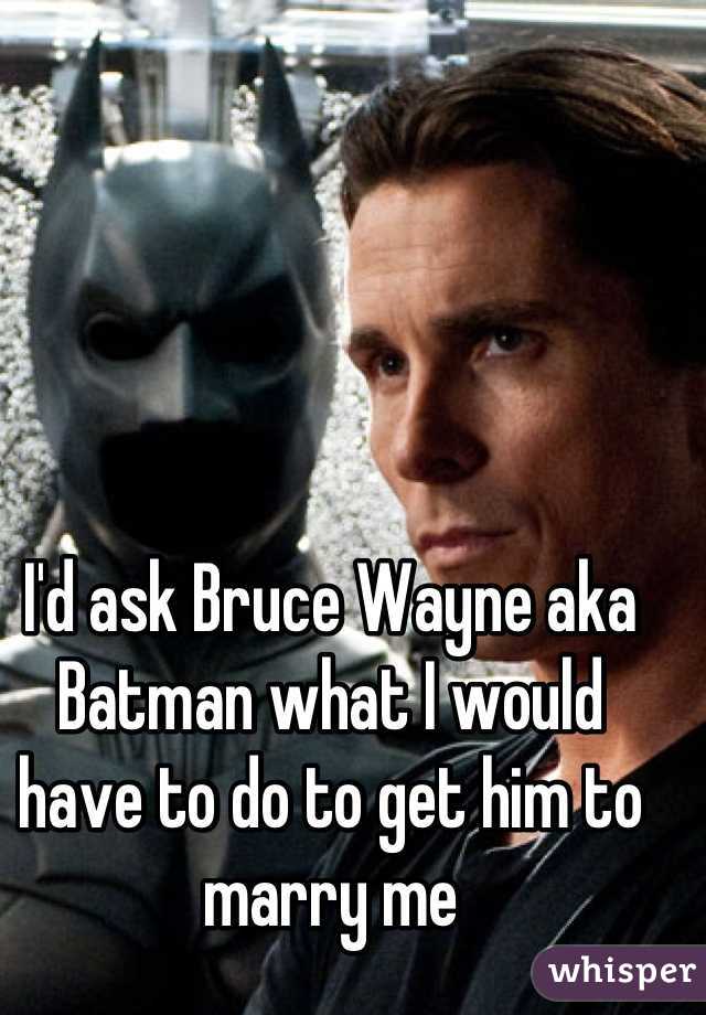 I'd ask Bruce Wayne aka Batman what I would have to do to get him to marry me