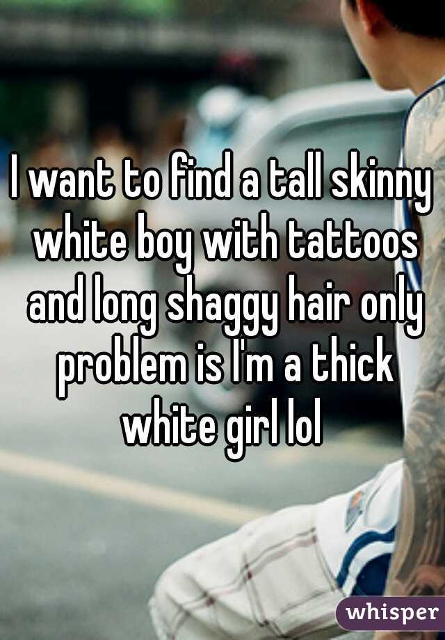 I want to find a tall skinny white boy with tattoos and long shaggy hair only problem is I'm a thick white girl lol 