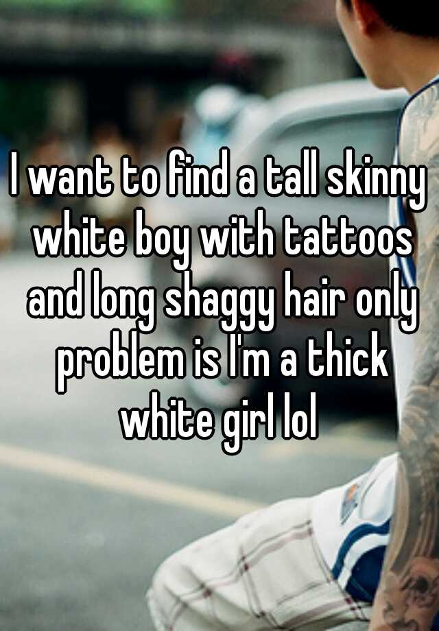 I want to find a tall skinny white boy with tattoos and long shaggy hair only problem is I'm a thick white girl lol 