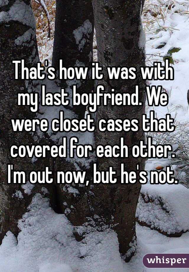 That's how it was with my last boyfriend. We were closet cases that covered for each other. I'm out now, but he's not.