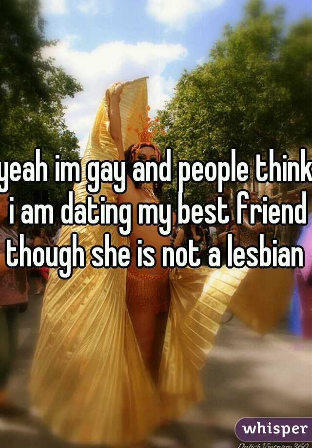 yeah im gay and people think i am dating my best friend though she is not a lesbian 