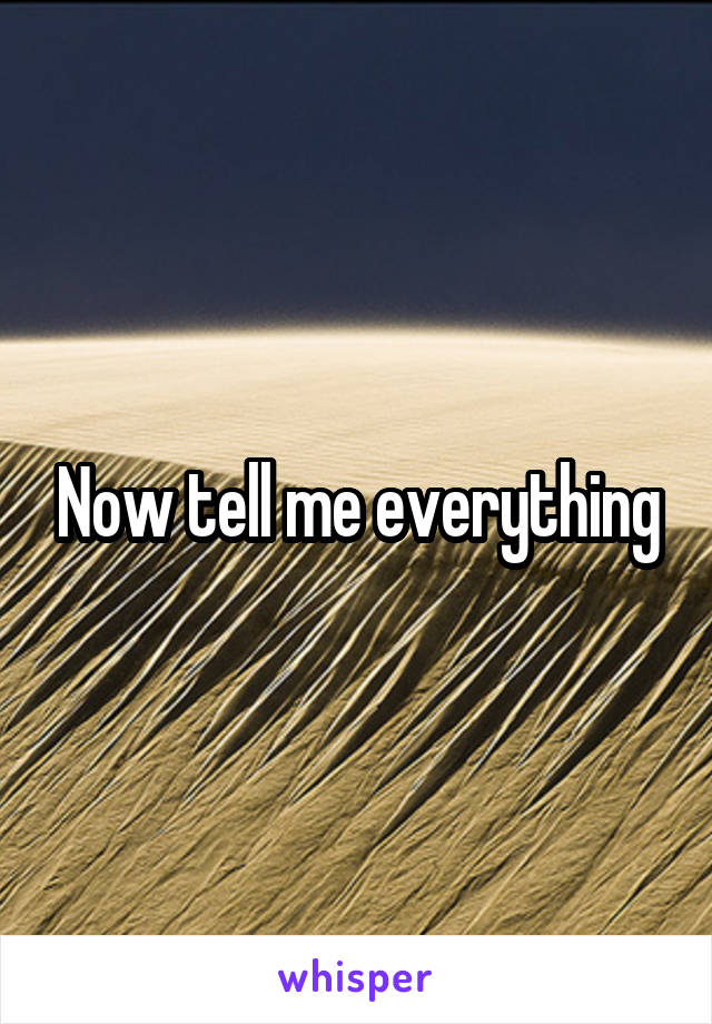 Now tell me everything