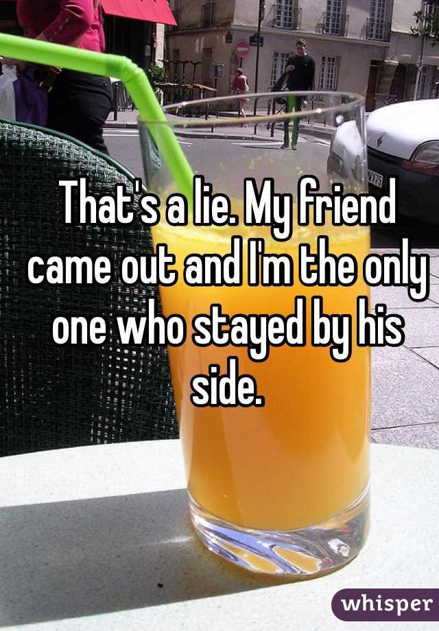 That's a lie. My friend came out and I'm the only one who stayed by his side. 