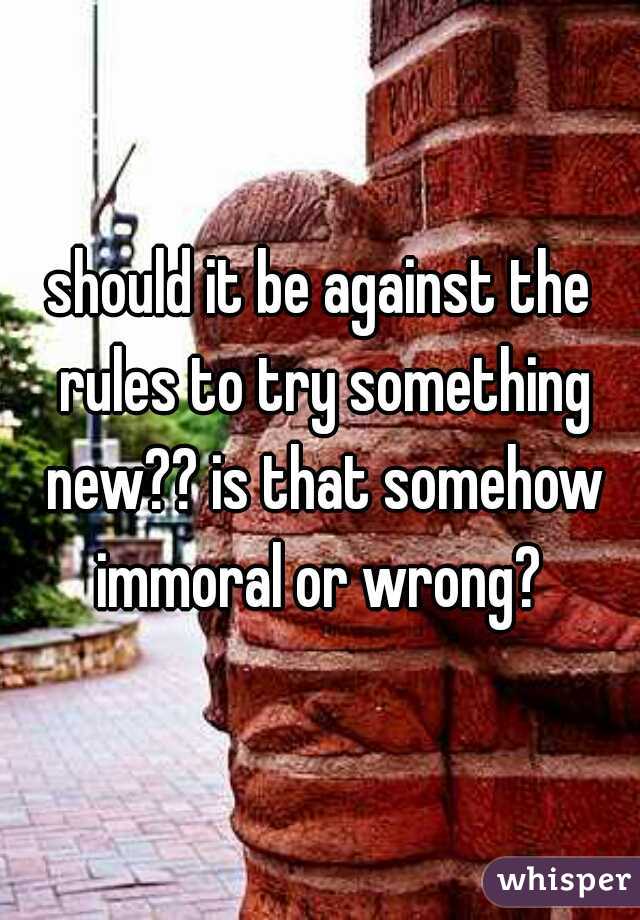 should it be against the rules to try something new?? is that somehow immoral or wrong? 