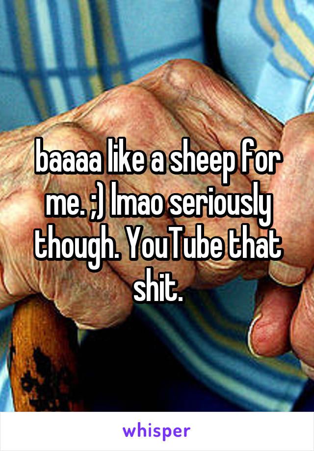 baaaa like a sheep for me. ;) lmao seriously though. YouTube that shit.
