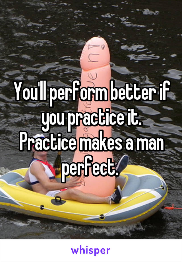 You'll perform better if you practice it. Practice makes a man perfect. 