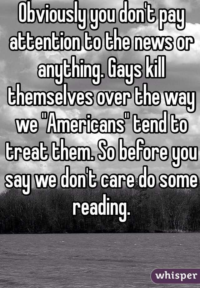 Obviously you don't pay attention to the news or anything. Gays kill themselves over the way we "Americans" tend to treat them. So before you say we don't care do some reading. 