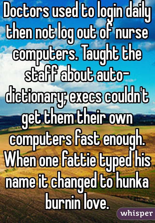 Doctors used to login daily then not log out of nurse computers. Taught the staff about auto-dictionary; execs couldn't get them their own computers fast enough. When one fattie typed his name it changed to hunka burnin love.