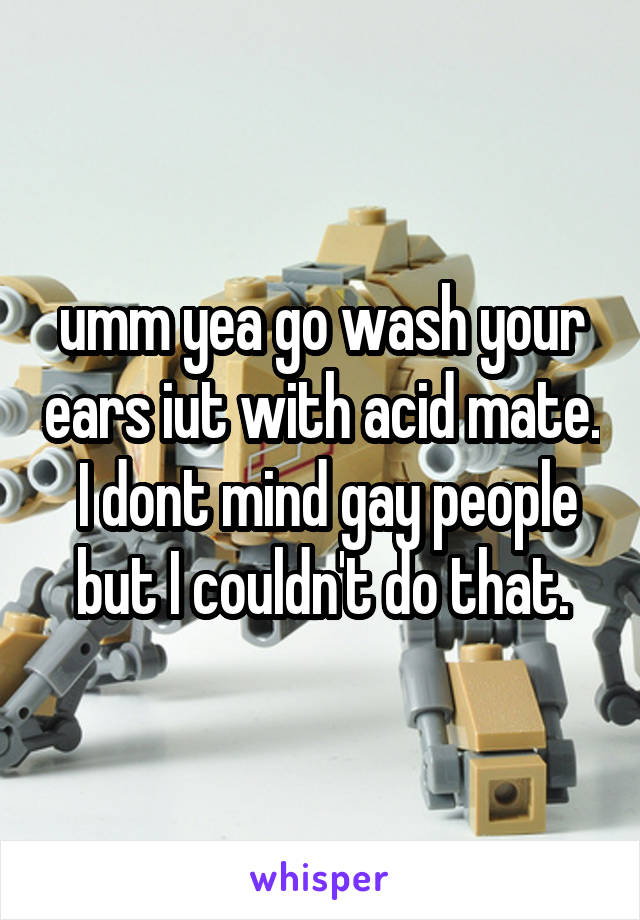 umm yea go wash your ears iut with acid mate.  I dont mind gay people but I couldn't do that.