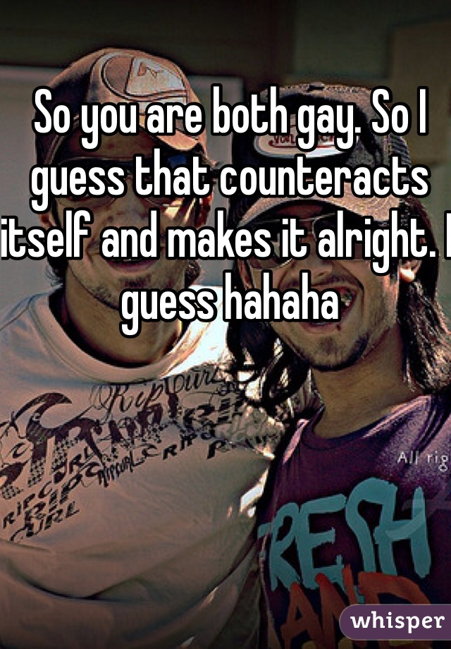 So you are both gay. So I guess that counteracts itself and makes it alright. I guess hahaha