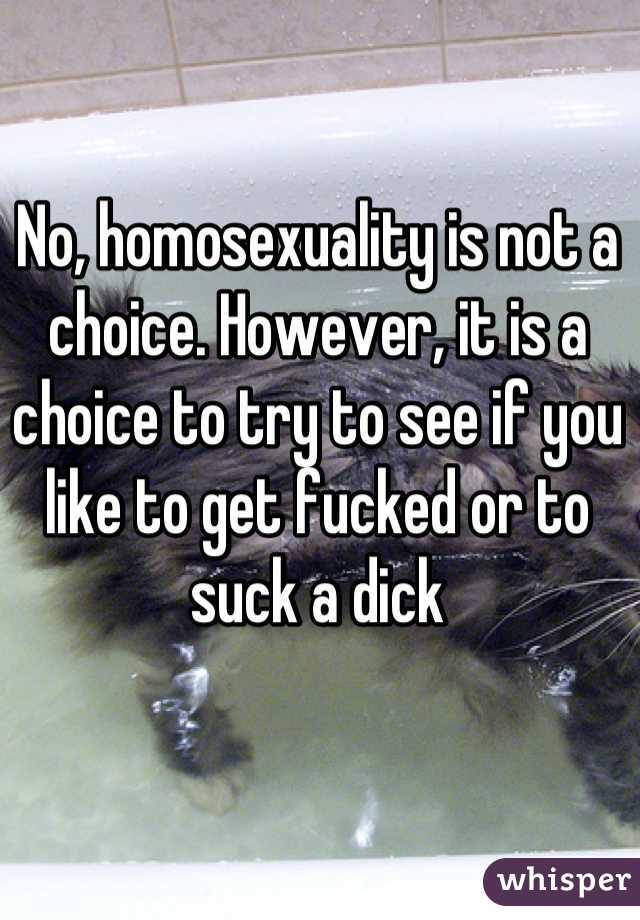 No, homosexuality is not a choice. However, it is a choice to try to see if you like to get fucked or to suck a dick