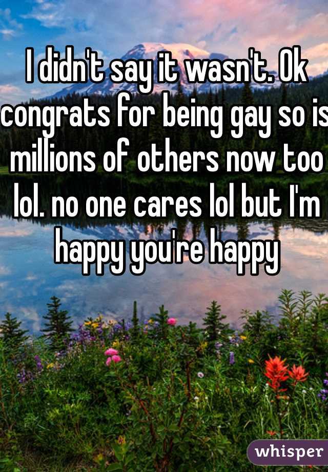 I didn't say it wasn't. Ok congrats for being gay so is millions of others now too lol. no one cares lol but I'm happy you're happy