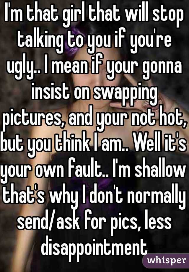 I'm that girl that will stop talking to you if you're ugly.. I mean if your gonna insist on swapping pictures, and your not hot, but you think I am.. Well it's your own fault.. I'm shallow that's why I don't normally send/ask for pics, less disappointment 